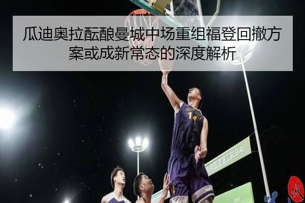 瓜迪奥拉酝酿曼城中场重组福登回撤方案或成新常态的深度解析
